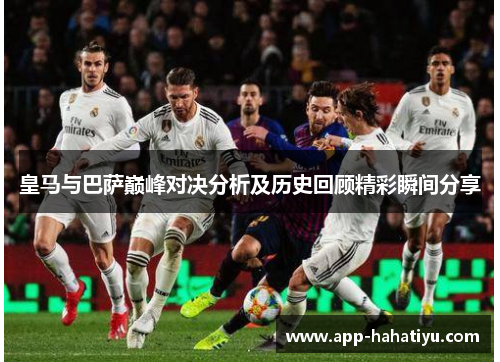 皇马与巴萨巅峰对决分析及历史回顾精彩瞬间分享